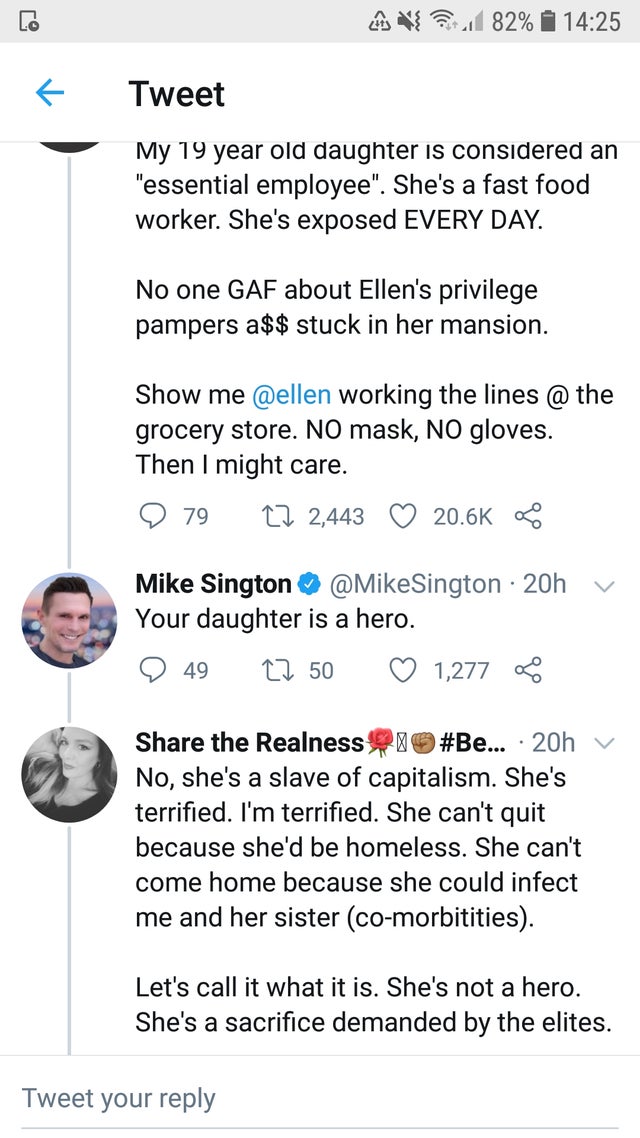 document - { 1 82% 1 Tweet My 19 year old daughter is considered an "essential employee". She's a fast food worker. She's exposed Every Day. No one Gaf about Ellen's privilege pampers a$$ stuck in her mansion. Show me working the lines @ the grocery store