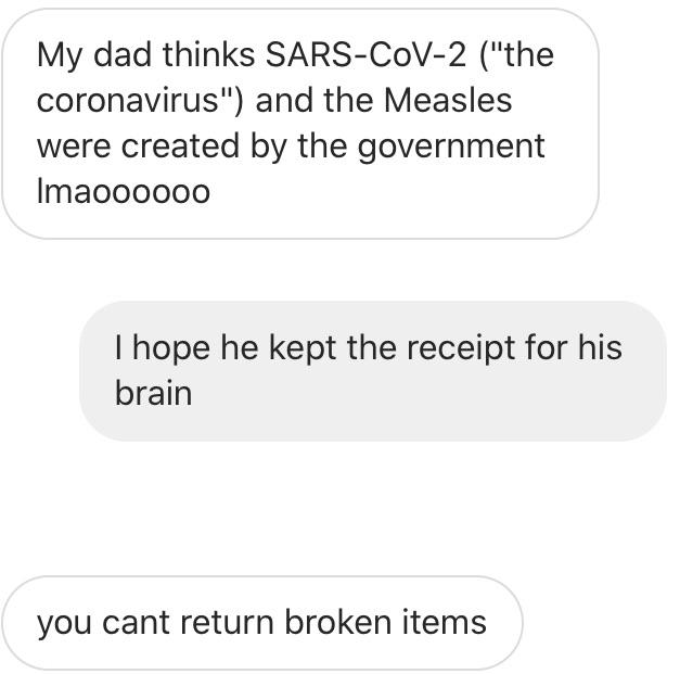 number - My dad thinks SarsCoV2 "the coronavirus" and the Measles were created by the government Imaoooooo I hope he kept the receipt for his brain you cant return broken items