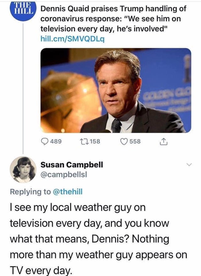 conversation - The Hill Dennis Quaid praises Trump handling of coronavirus response "We see him on television every day, he's involved" hill.cmSmvqdla 48922158 558 1 Susan Campbell I see my local weather guy on television every day, and you know what that