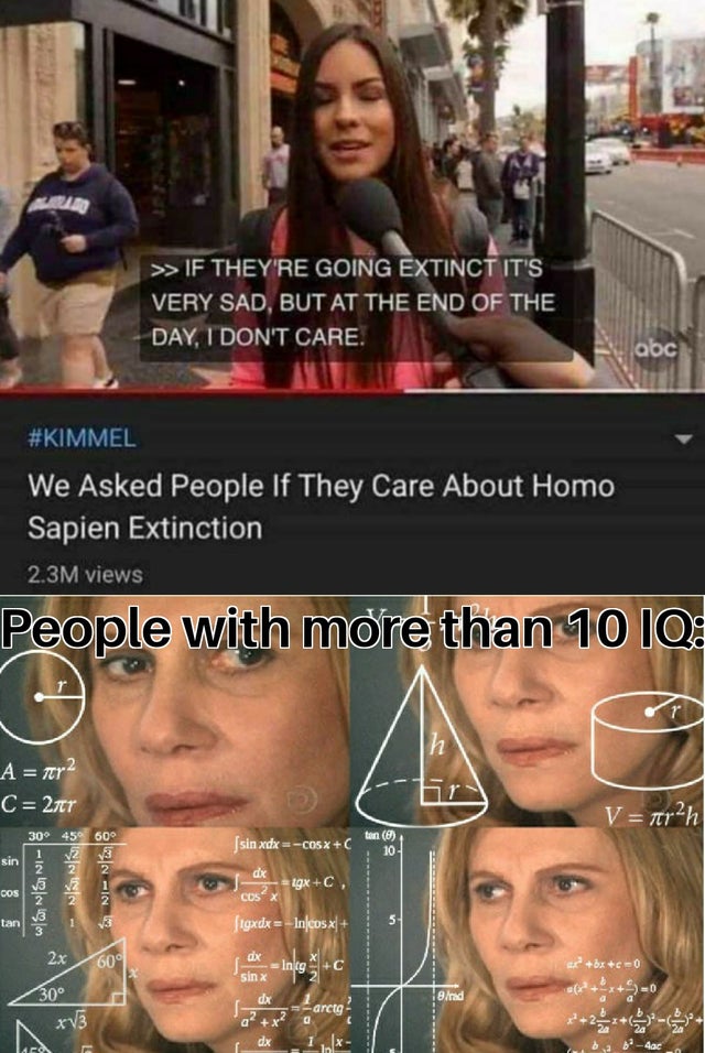 insanity memes - >>If They'Re Going Extinct It'S Very Sad, But At The End Of The Day, I Don'T Care. abc We Asked People If They Care About Homo Sapien Extinction 2.3M views People with more than 10 Iq. A gera C 277 V terah Jsin xdx CO5xC dx 2 1gxC. wil on