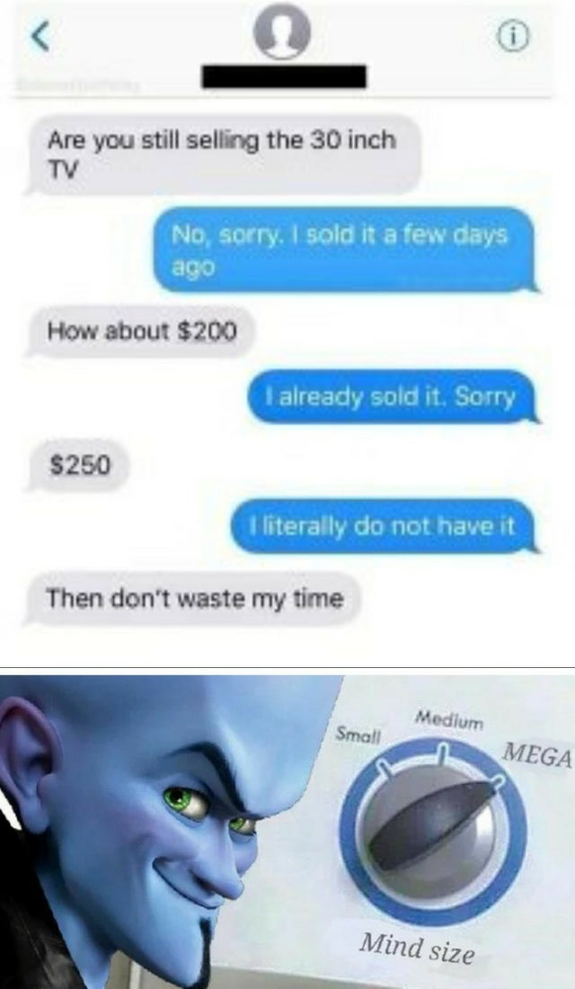 mind size meme megamind - Are you still selling the 30 inch Tv No, sorry, I sold it a few days ago How about $200 I already sold it. Sorry $250 I literally do not have it Then don't waste my time Small Medium n Mega Mind size
