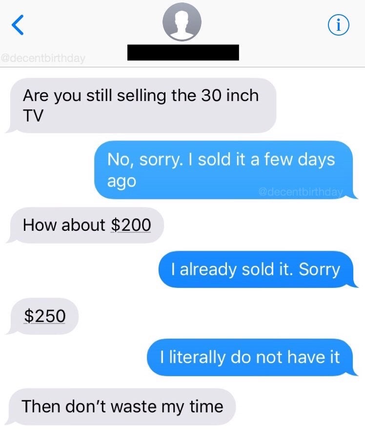 super entitled people - stop waste my time - Are you still selling the 30 inch Tv No, sorry. I sold it a few days ago How about $200 I already sold it. Sorry $250 I literally do not have it Then don't waste my time