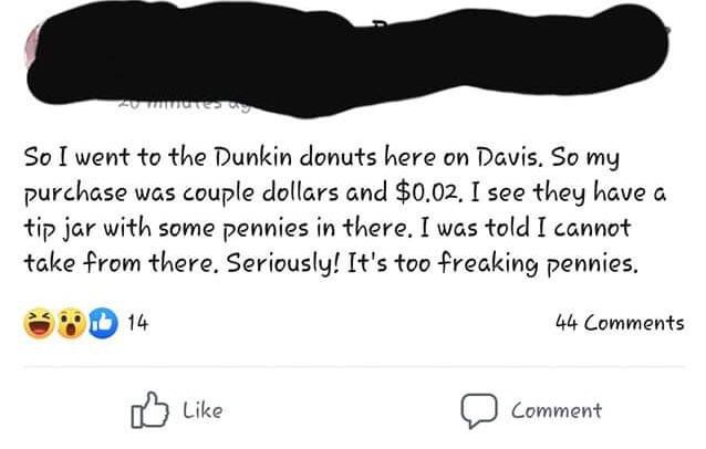 super entitled people - angle - So I went to the Dunkin donuts here on Davis. So my purchase was couple dollars and $0.02. I see they have a tip jar with some pennies in there. I was told I cannot take from there. Seriously! It's too freaking pennies. 44 