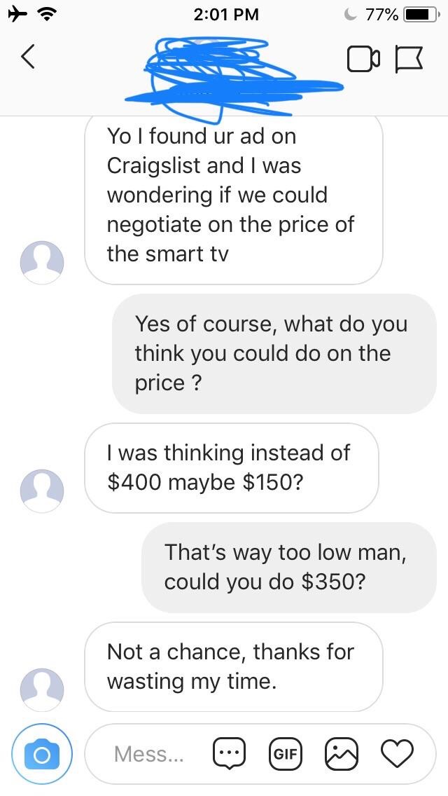 super entitled people - letgo choosingbeggar - C 77% 0 Yo I found ur ad on Craigslist and I was wondering if we could negotiate on the price of the smart tv Yes of course, what do you think you could do on the price ? I was thinking instead of $400 maybe 