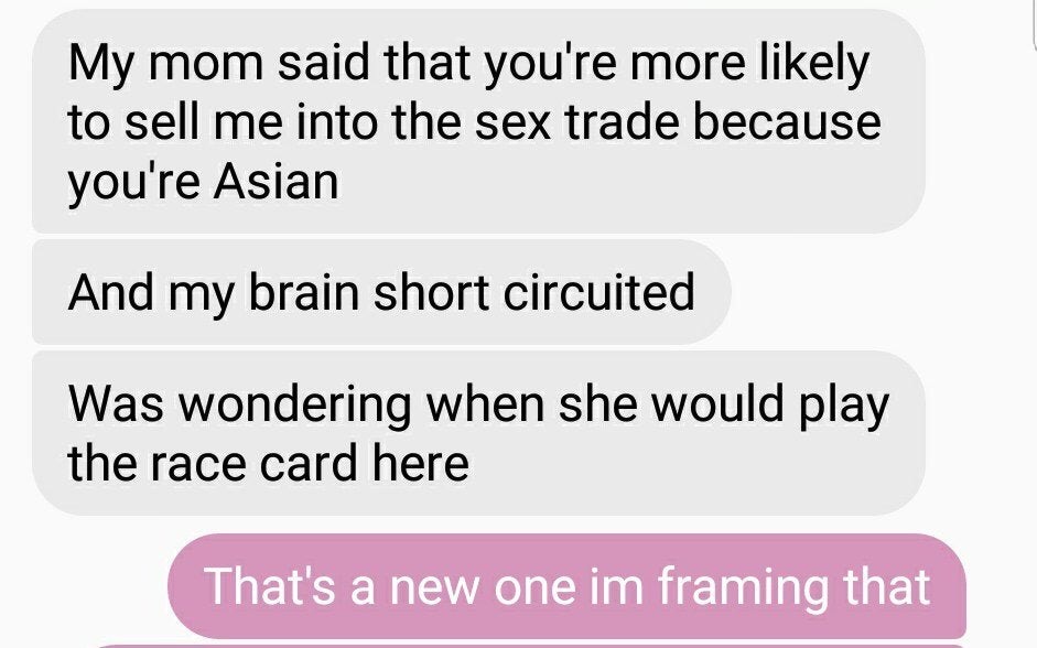 number - My mom said that you're more ly to sell me into the sex trade because you're Asian And my brain short circuited Was wondering when she would play the race card here That's a new one im framing that