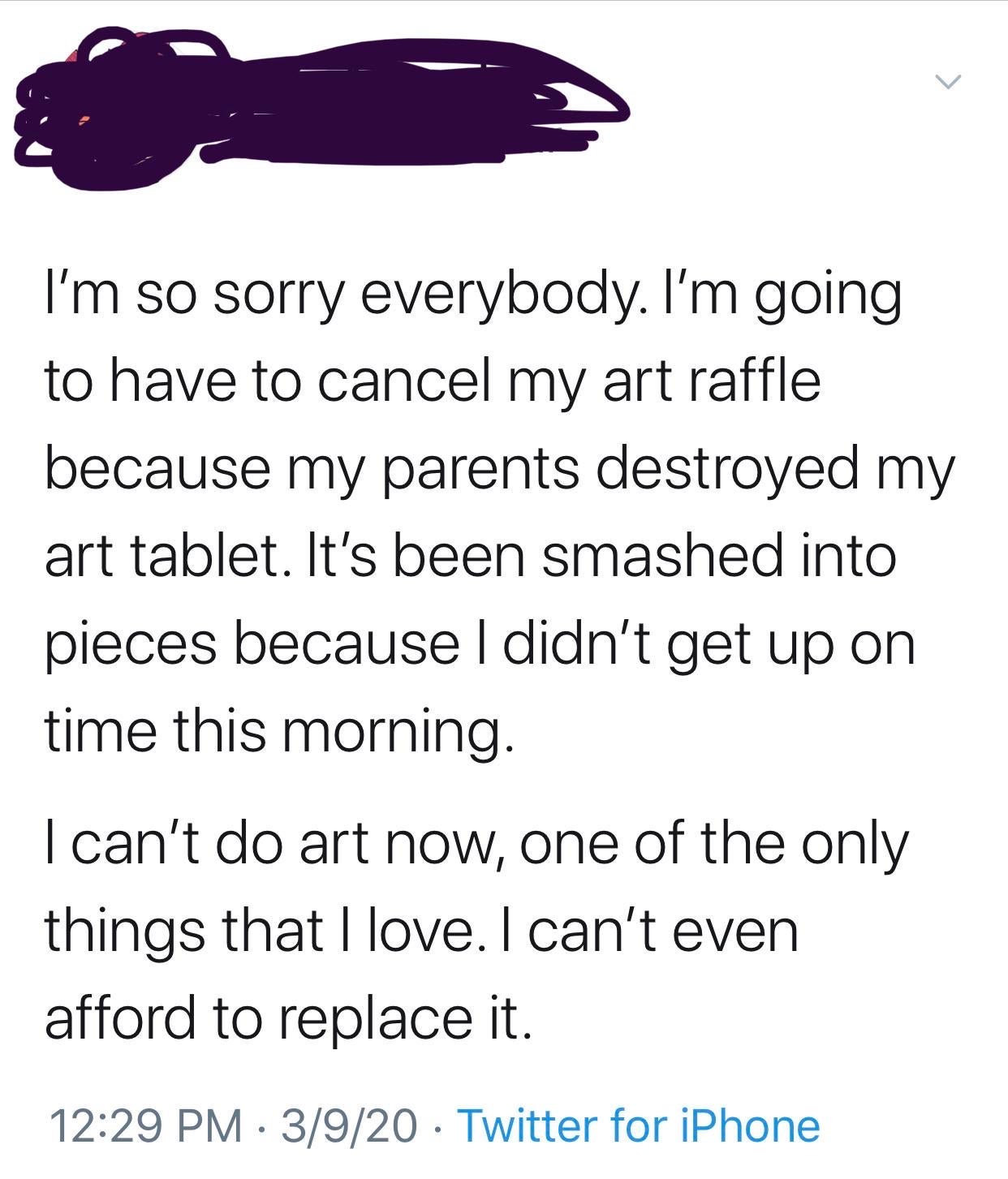 animal - I'm so sorry everybody. I'm going to have to cancel my art raffle because my parents destroyed my art tablet. It's been smashed into pieces because I didn't get up on time this morning. I can't do art now, one of the only things that I love. I ca