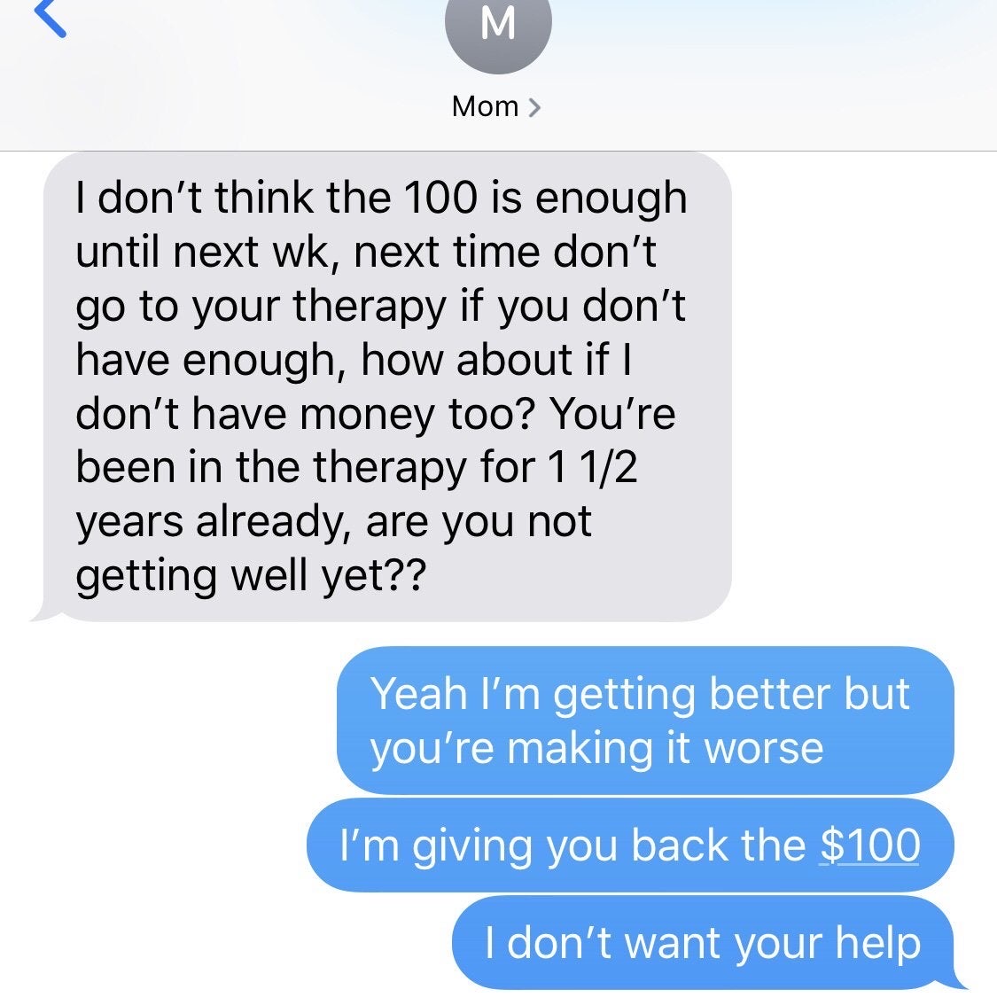 insane parents texts - M Mom > I don't think the 100 is enough until next wk, next time don't go to your therapy if you don't have enough, how about if I don't have money too? You're been in the therapy for 1 12 years already, are you not getting well yet