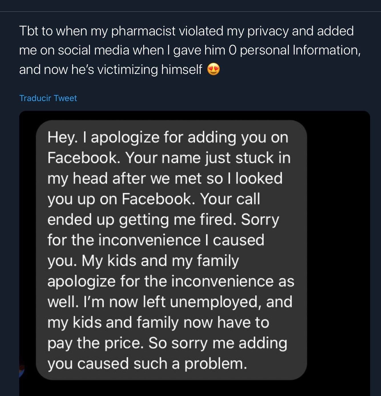 screenshot - Tbt to when my pharmacist violated my privacy and added me on social media when I gave him O personal Information, and now he's victimizing himself Traducir Tweet Hey. I apologize for adding you on Facebook. Your name just stuck in my head af