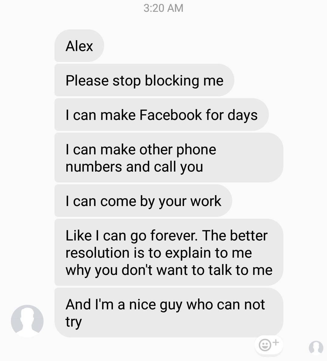 document - Alex Please stop blocking me I can make Facebook for days I can make other phone numbers and call you I can come by your work I can go forever. The better resolution is to explain to me why you don't want to talk to me And I'm a nice guy who ca