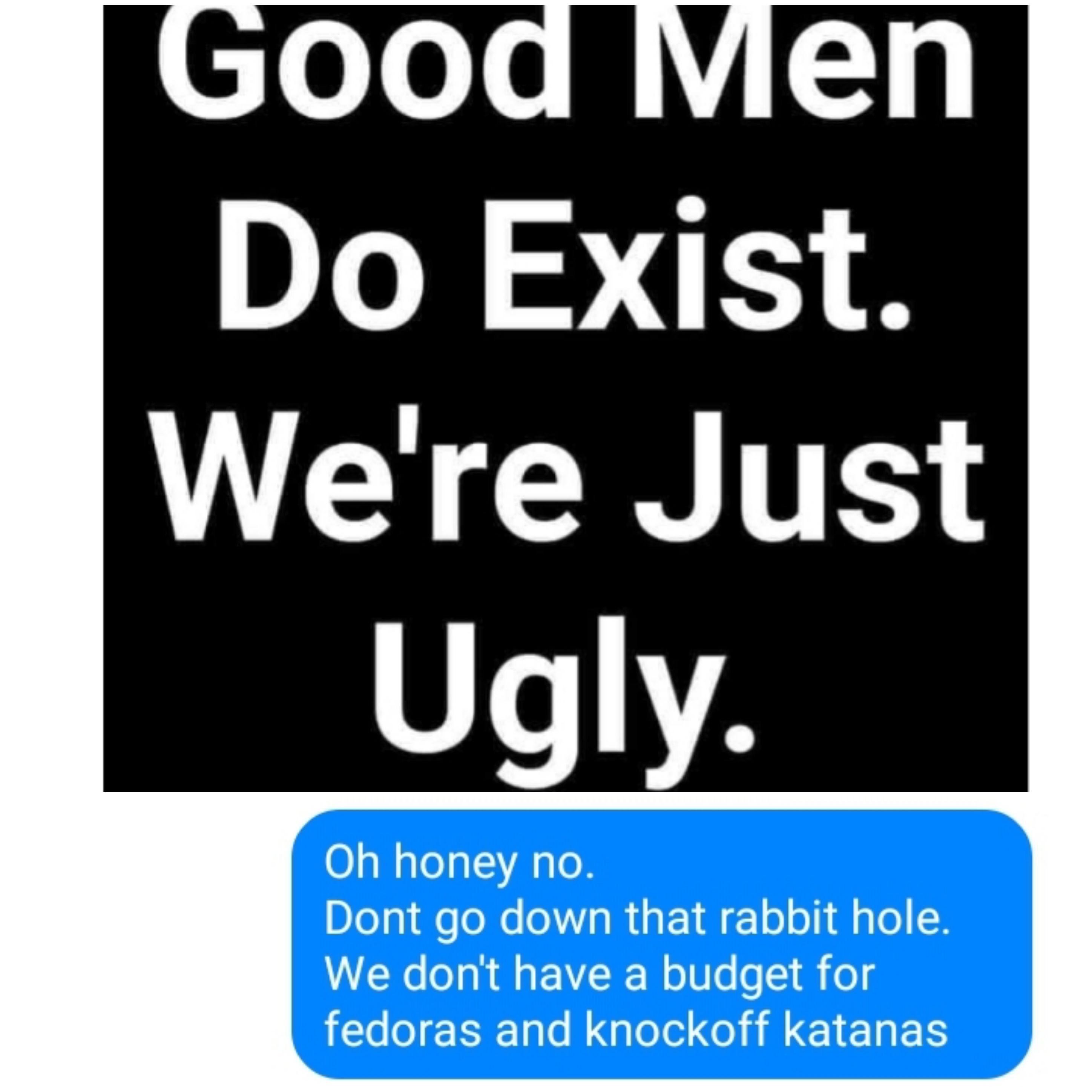 communication - Good Men Do Exist. We're Just Ugly. Oh honey no. Dont go down that rabbit hole. We don't have a budget for fedoras and knockoff katanas