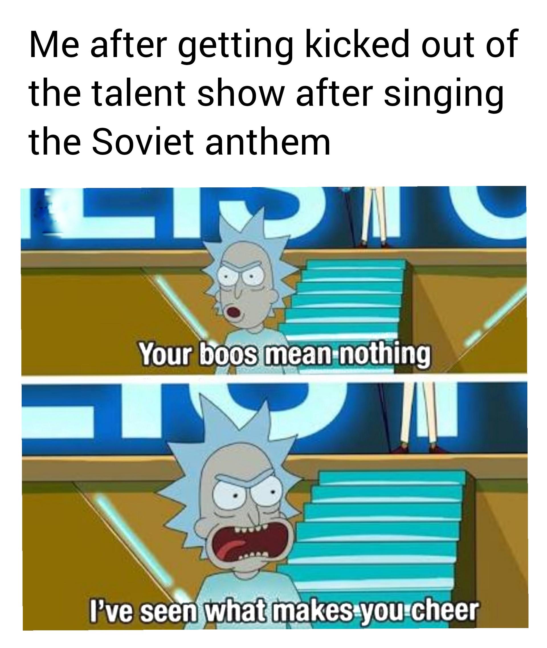 funny memes - rick and morty your boos mean nothing - Me after getting kicked out of the talent show after singing the Soviet anthem Your boos mean nothing I've seen what makes you cheer