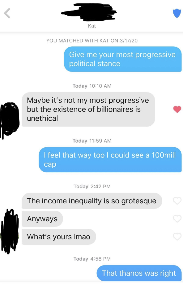 web page - Kat You Matched With Kat On 31720 Give me your most progressive political stance Today Maybe it's not my most progressive but the existence of billionaires is unethical Today I feel that way too I could see a 100mill Today The income inequality
