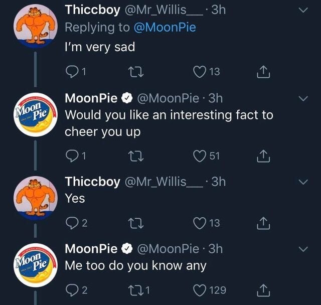atmosphere - Thiccboy I'm very sad 01 27 13 MoonPie . 3h Would you an interesting fact to cheer you up 01 to 0 51 i Thiccboy Moon Pie Yes O O2 2 0 13 MoonPie . 3h Me too do you know any 02 221 129 Moon . Pie .