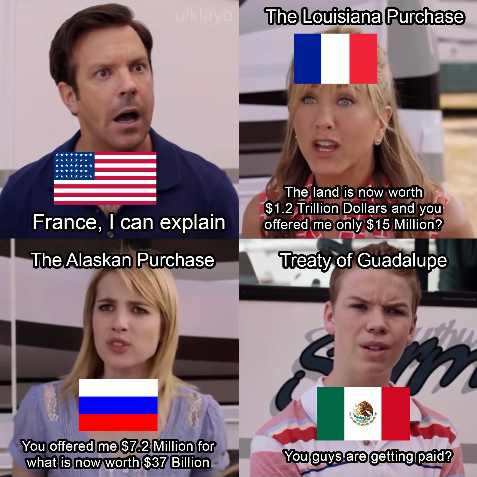 you guys are getting paid meme template - The Louisiana Purchase 01 The land is now worth $1.2 Trillion Dollars and you offered me only $15 Million? France, I can explain The Alaskan Purchase I Treaty of Guadalupe You offered me $72 Million for what is no