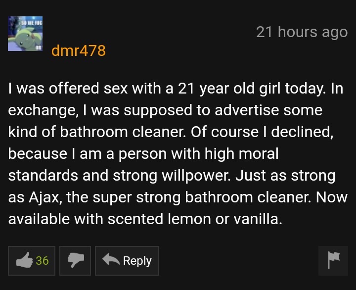 pornhub memes - 21 hours ago dmr478 I was offered sex with a 21 year old girl today. In exchange, I was supposed to advertise some kind of bathroom cleaner. Of course I declined, because I am a person with high moral standards and strong willpower. Just a