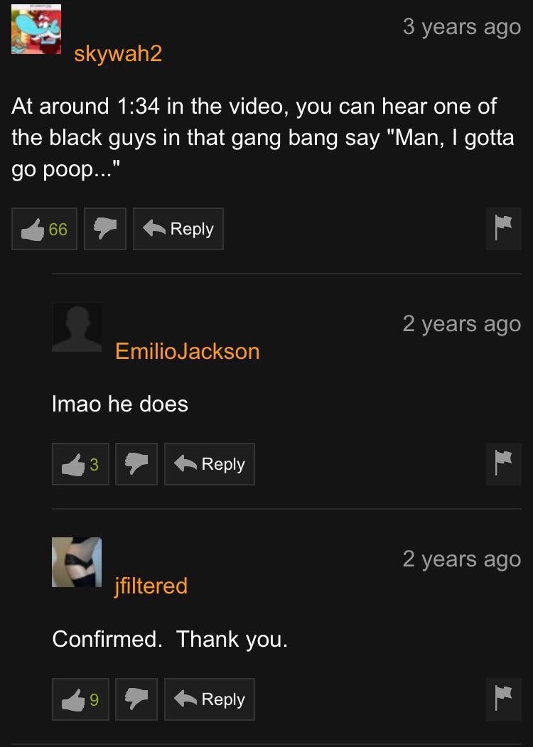 funniest comments on pornhub - 3 years ago skywah2 At around in the video, you can hear one of the black guys in that gang bang say "Man, I gotta go poop..." 2 years ago Emilio Jackson Imao he does 2 years ago jfiltered Confirmed. Thank you.