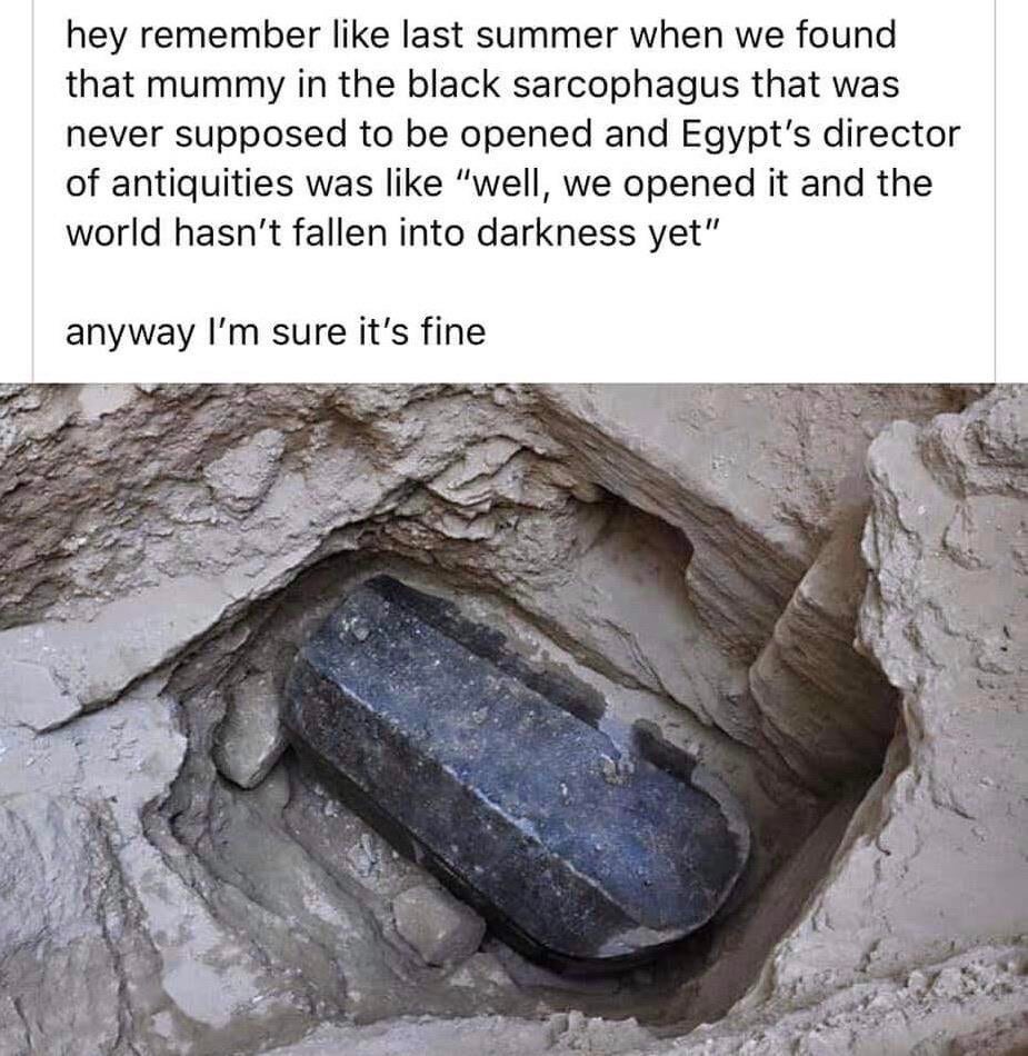 black sarcophagus - hey remember last summer when we found that mummy in the black sarcophagus that was never supposed to be opened and Egypt's director of antiquities was "well, we opened it and the world hasn't fallen into darkness yet" anyway I'm sure 