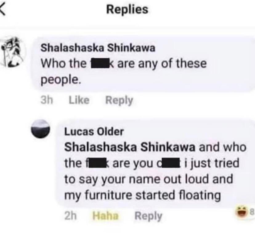 tecnicas americanas de estudio - Replies Shalashaska Shinkawa Who the k are any of these people. 3h Lucas Older Shalashaska Shinkawa and who the are you d i just tried to say your name out loud and my furniture started floating 2h Haha