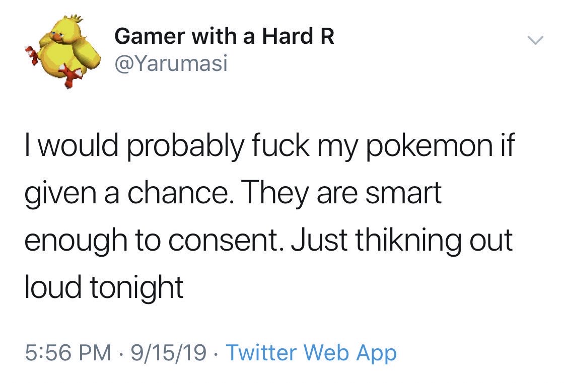 document - Gamer with a Hard R I would probably fuck my pokemon if given a chance. They are smart enough to consent. Just thikning out loud tonight 91519 Twitter Web App