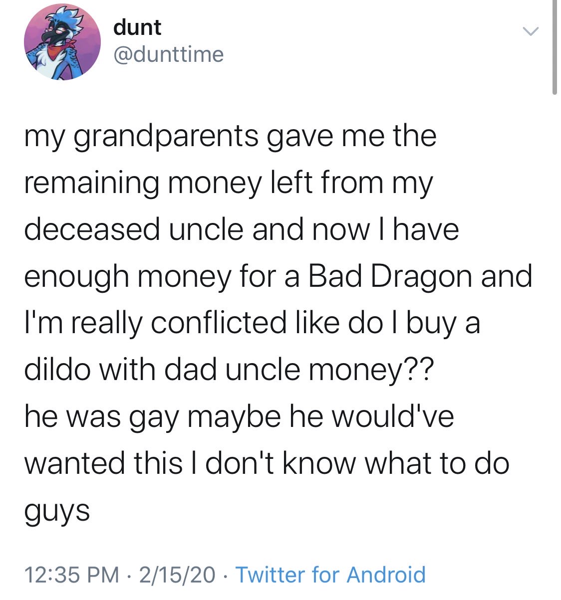 document - dunt dunt my grandparents gave me the remaining money left from my deceased uncle and now I have enough money for a Bad Dragon and I'm really conflicted do I buy a dildo with dad uncle money?? he was gay maybe he would've wanted this I don't kn