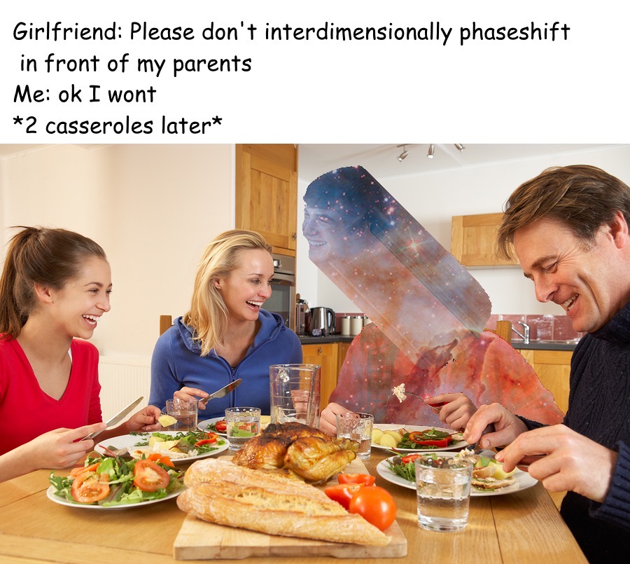 family have dinner - Girlfriend Please don't interdimensionally phaseshift in front of my parents Me ok I wont 2 casseroles later
