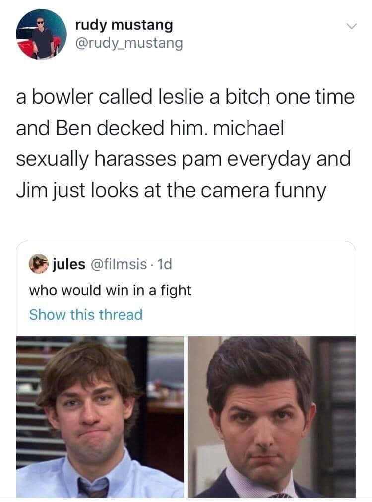 jim and ben who would win - rudy mustang a bowler called leslie a bitch one time and Ben decked him. michael sexually harasses pam everyday and Jim just looks at the camera funny jules . 1d who would win in a fight Show this thread