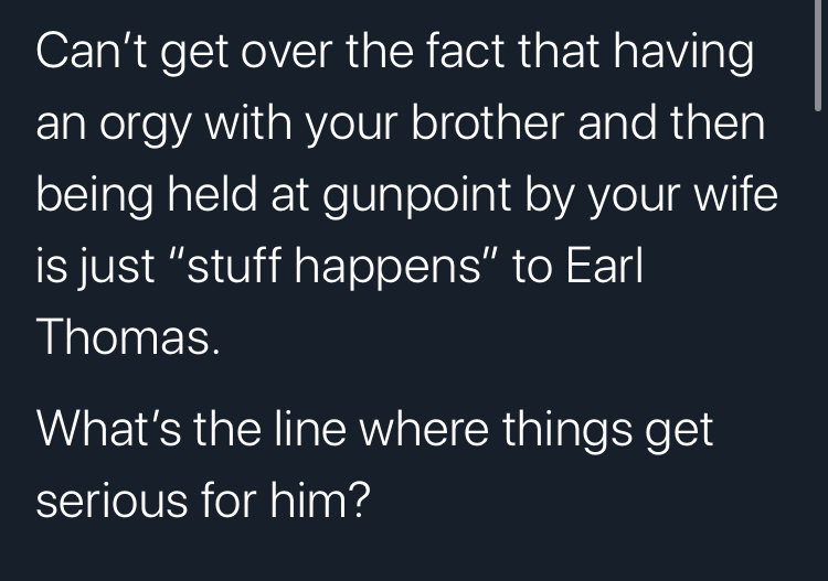 angle - Can't get over the fact that having an orgy with your brother and then being held at gunpoint by your wife is just "stuff happens" to Earl Thomas. What's the line where things get serious for him?