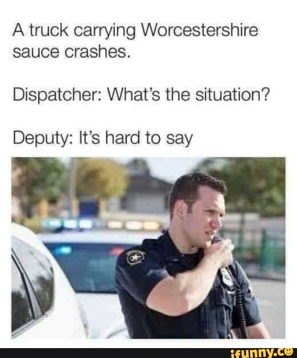 first day as a cop meme - A truck carrying Worcestershire sauce crashes. Dispatcher What's the situation? Deputy It's hard to say ifunny.co