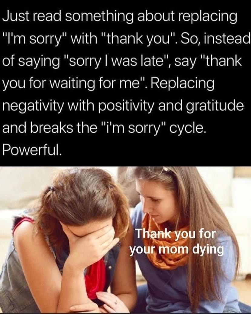 thank you for your mom dying meme - Just read something about replacing "I'm sorry" with "thank you". So, instead of saying "sorry I was late", say "thank you for waiting for me". Replacing negativity with positivity and gratitude and breaks the "i'm sorr