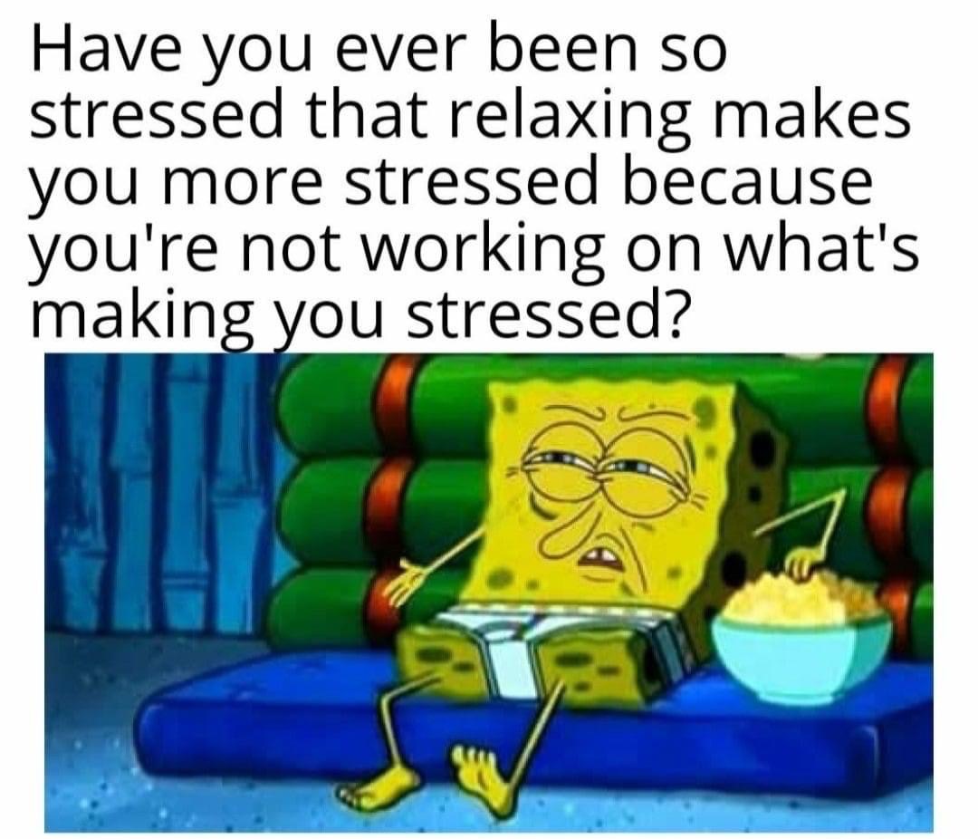 spongebob disgusted - Have you ever been so stressed that relaxing makes you more stressed because you're not working on what's making you stressed?