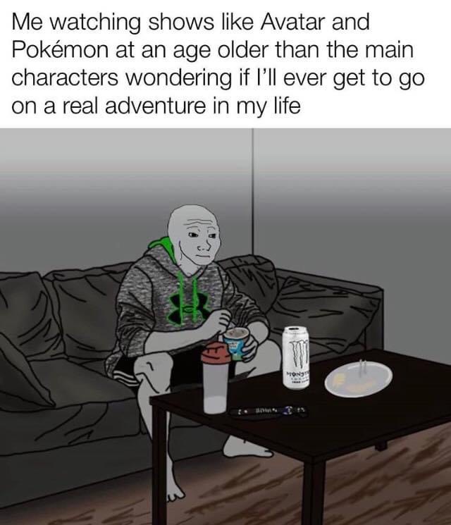 everybody gangsta till life lose meaning - Me watching shows Avatar and Pokmon at an age older than the main characters wondering if I'll ever get to go on a real adventure in my life Wi Mons!