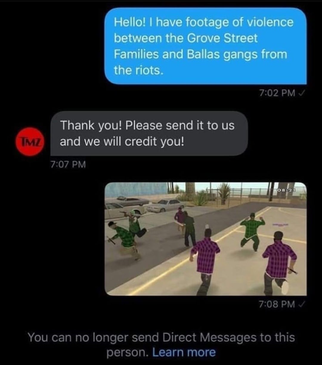 have footage of the grove street - Hello! I have footage of violence between the Grove Street Families and Ballas gangs from the riots. Thank you! Please send it to us and we will credit you! Imz Os 12 You can no longer send Direct Messages to this person
