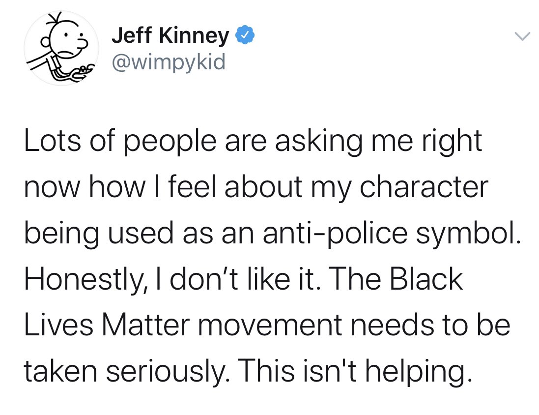 Jeff Kinney Lots of people are asking me right now how I feel about my character being used as an antipolice symbol. Honestly, I don't it. The Black Lives Matter movement needs to be taken seriously. This isn't helping.