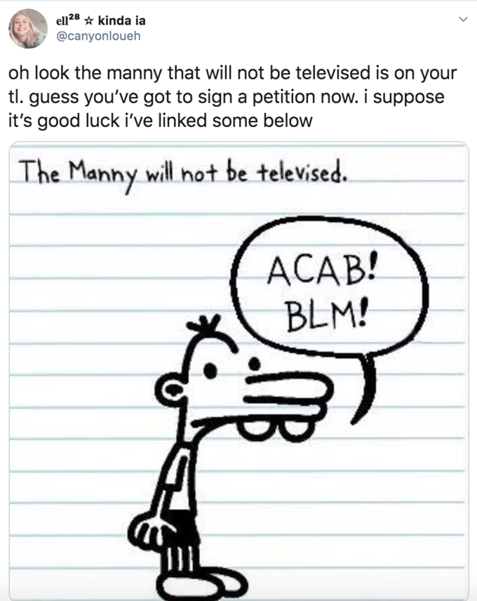 diary of a wimpy kid brother - ella kinda ia oh look the manny that will not be televised is on your tl. guess you've got to sign a petition now. I suppose it's good luck i've linked some below The Manny will not be televised. Acab! Blm!