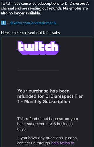 screenshot - Twitch have cancelled subscriptions to Dr Disrespect's channel and are sending out refunds. His emotes are also no longer available. dexerto.comentertainment... Here's the email sent out to all subs Ewitch Your purchase has been refunded for 