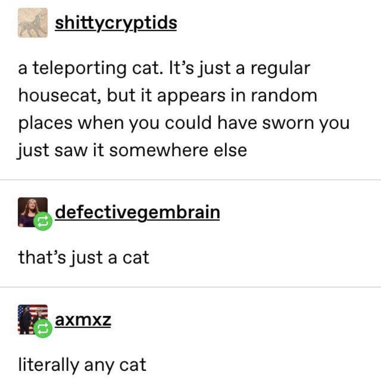 document - shittycryptids a teleporting cat. It's just a regular housecat, but it appears in random places when you could have sworn you just saw it somewhere else defectivegembrain that's just a cat axmxz literally any cat