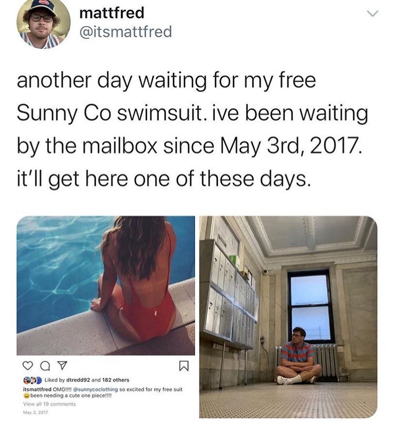 dank memes - water - mattfred another day waiting for my free Sunny Co swimsuit. ive been waiting by the mailbox since May 3rd, 2017. it'll get here one of these days. v d by dtredd92 and 182 others itsmattfred Omg!!!! so excited for my free suit been nee