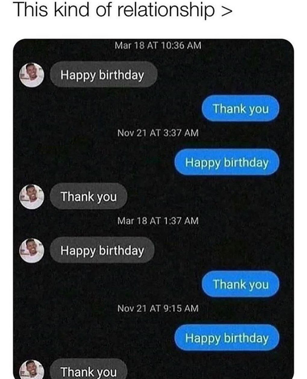dank memes - Humour - This kind of relationship > Mar 18 At Happy birthday Thank you Nov 21 At Happy birthday Thank you Mar 18 At Happy birthday Thank you Nov 21 At Happy birthday Thank you