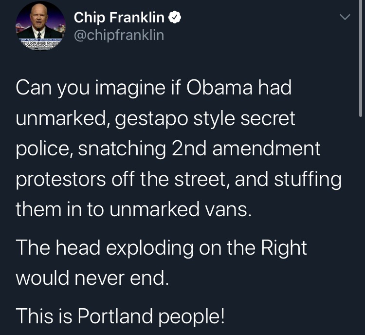 secret pollce portland atmosphere - Son Chip Franklin Can you imagine if Obama had unmarked, gestapo style secret police, snatching 2nd amendment protestors off the street, and stuffing them in to unmarked vans. The head exploding on the Right would never