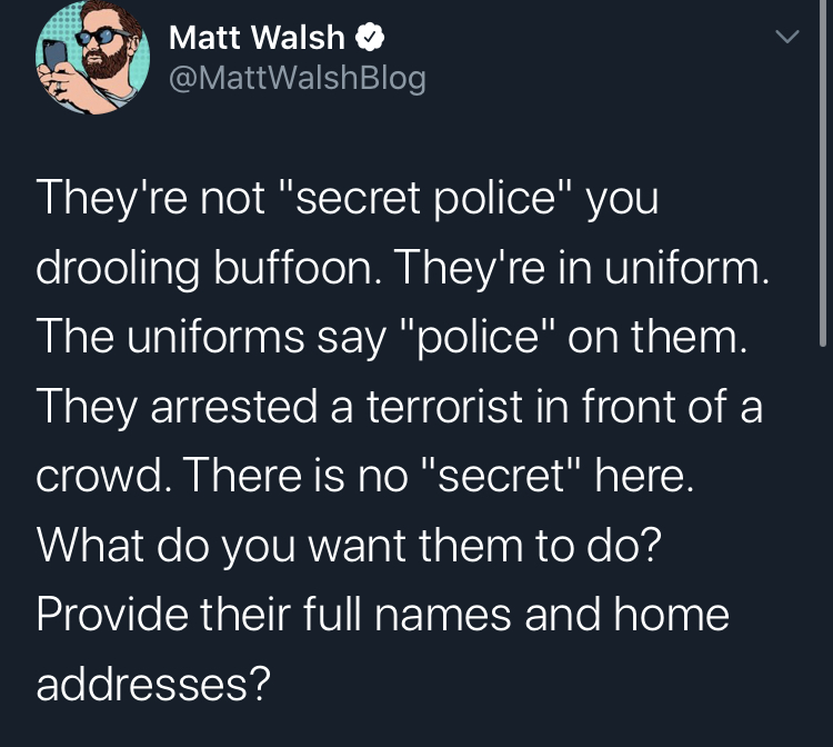 secret pollce portland nap and a snack - Matt Walsh They're not "secret police" you drooling buffoon. They're in uniform. The uniforms say "police" on them. They arrested a terrorist in front of a crowd. There is no "secret" here. What do you want them to