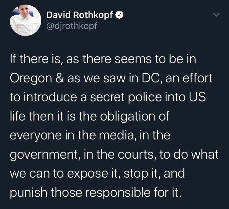 secret pollce portland atmosphere - David Rothkopf If there is, as there seems to be in Oregon & as we saw in Dc, an effort to introduce a secret police into Us life then it is the obligation of everyone in the media, in the government, in the courts, to 