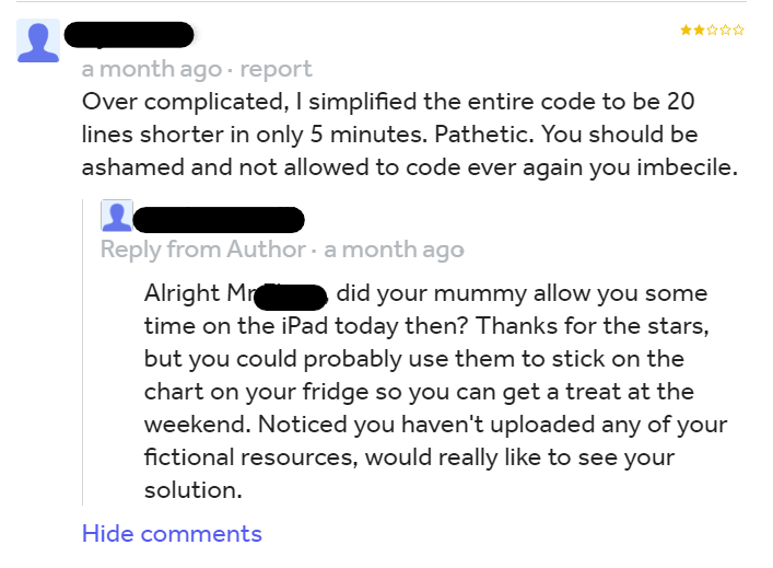 savage teacher roasting students - document - 2 a month ago report Over complicated, I simplified the entire code to be 20 lines shorter in only 5 minutes. Pathetic. You should be ashamed and not allowed to code ever again you imbecile. from Author a mont