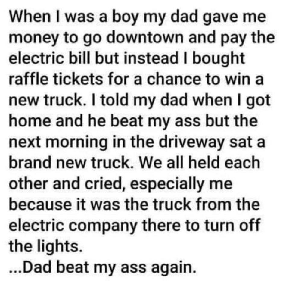dumb children - When I was a boy my dad gave me money to go downtown and pay the electric bill but instead I bought raffle tickets for a chance to win a a new truck. I told my dad when I got home and he beat my ass but the next morning in the driveway sat