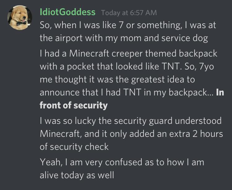 dumb children - material - Idiot Goddess Today at So, when I was 7 or something, I was at the airport with my mom and service dog I had a Minecraft creeper themed backpack with a pocket that looked Tnt. So, 7yo me thought it was the greatest idea to annou