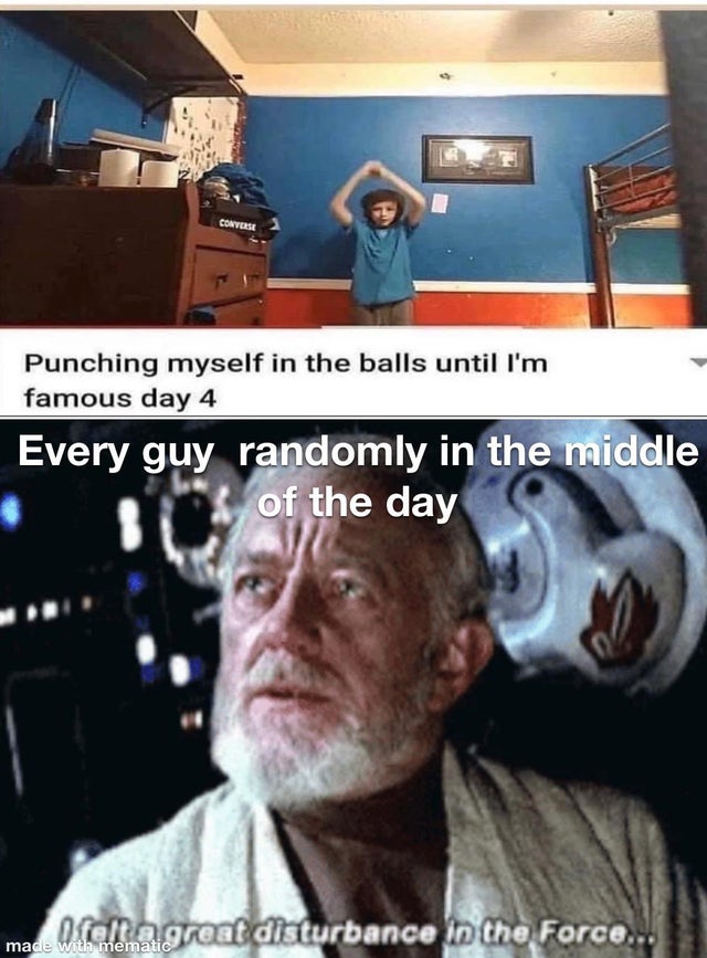 dumb children - felt a great disturbance in the force meme balls - Converse Punching myself in the balls until I'm famous day 4 Every guy randomly in the middle of the day o clema great disturbance in the Force... made with mematic