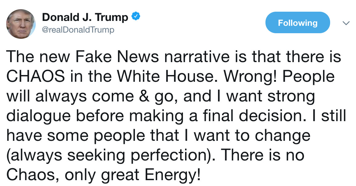 trump tweets - Donald J. Trump Trump ing The new Fake News narrative is that there is Chaos in the White House. Wrong! People will always come & go, and I want strong dialogue before making a final decision. I still have some people that I want to change 