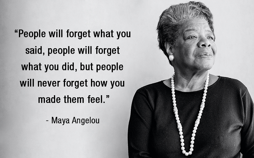 Crazy but Good advice - maya angelou - "People will forget what you said, people will forget what you did, but people will never forget how you made them feel." Maya Angelou