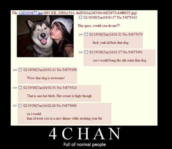 4chan full of normal people - File 1203454877.jpg693 Kb, 2080x1544, da001b3a248340e4bf32673c64f16b35.jpg 021908Tue17 No.54875443 Hay guys, would you do me?? 021909Tue31 No.54875475 fuck yeah id fuck that dog 021908Tue 37 No.34875491 yes i would bang the s