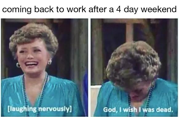 going back to work after 3 day weekend meme - coming back to work after a 4 day weekend laughing nervously God, I wish I was dead.