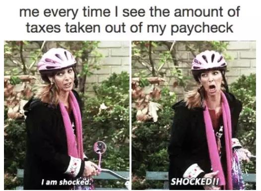 see my paycheck - me every time I see the amount of taxes taken out of my paycheck I am shocked. Shocked!!